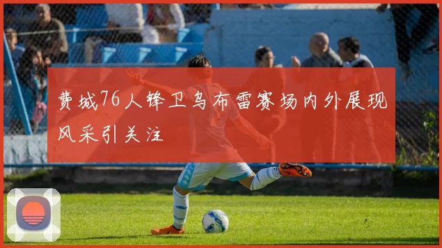费城76人锋卫乌布雷赛场内外展现风采引关注