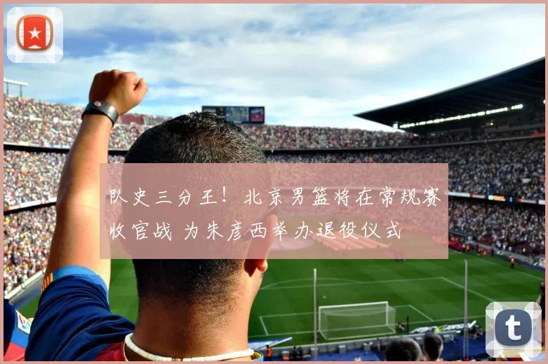 队史三分王！北京男篮将在常规赛收官战 为朱彦西举办退役仪式