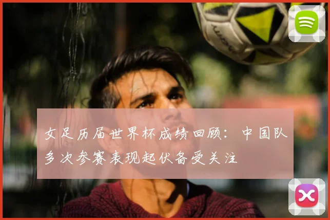女足历届世界杯成绩回顾:中国队多次参赛表现起伏备受关注