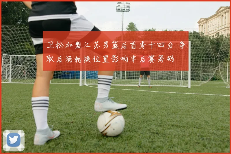 卫松加盟江苏男篮后首秀十四分 争取后场轮换位置影响季后赛筹码