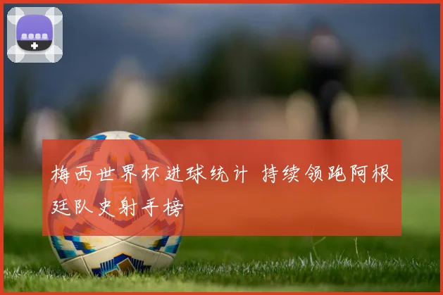 梅西世界杯进球统计 持续领跑阿根廷队史射手榜