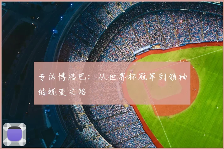 专访博格巴：从世界杯冠军到领袖的蜕变之路