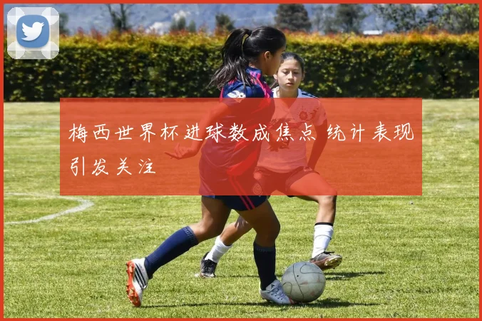 梅西世界杯进球数成焦点 统计表现引发关注