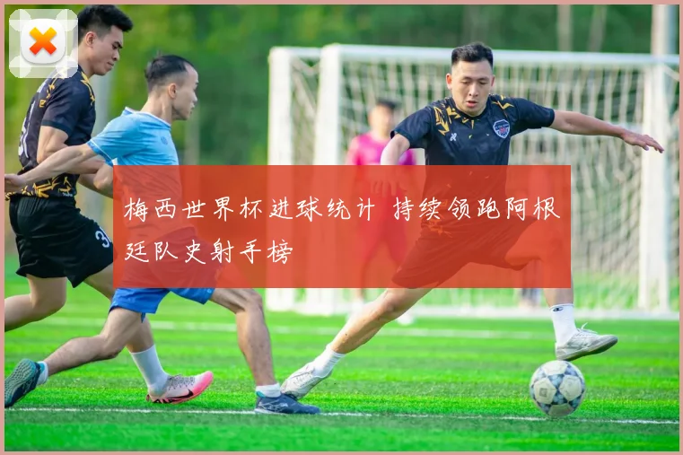梅西世界杯进球统计 持续领跑阿根廷队史射手榜