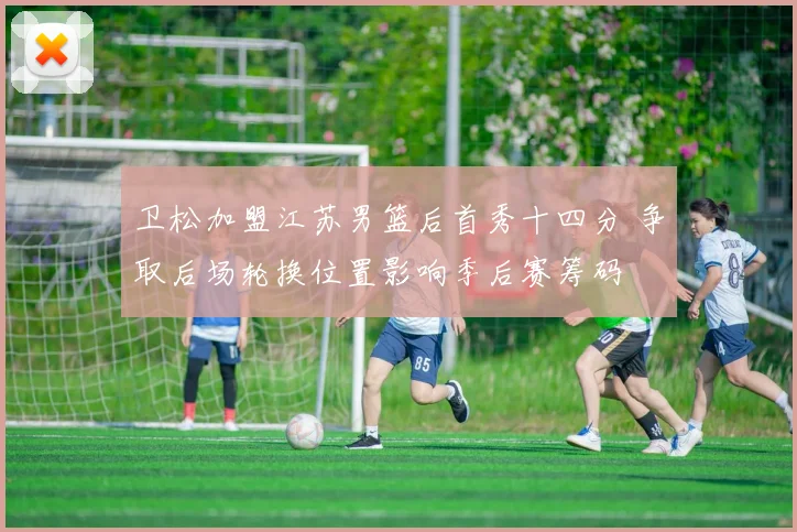 卫松加盟江苏男篮后首秀十四分 争取后场轮换位置影响季后赛筹码