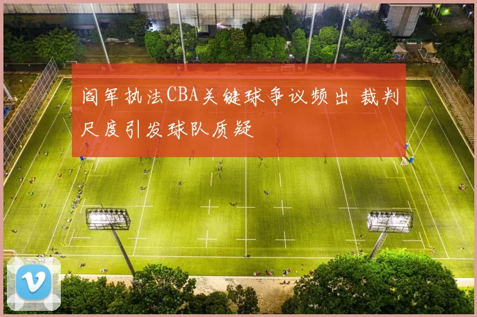 阎军执法CBA关键球争议频出 裁判尺度引发球队质疑