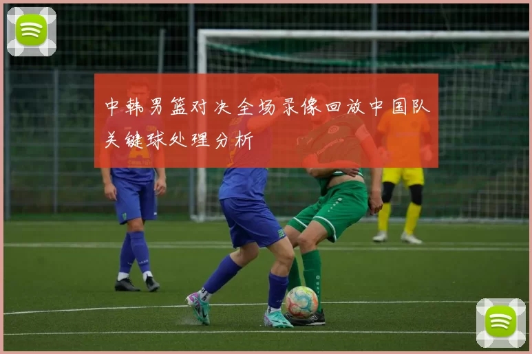 中韩男篮对决全场录像回放中国队关键球处理分析