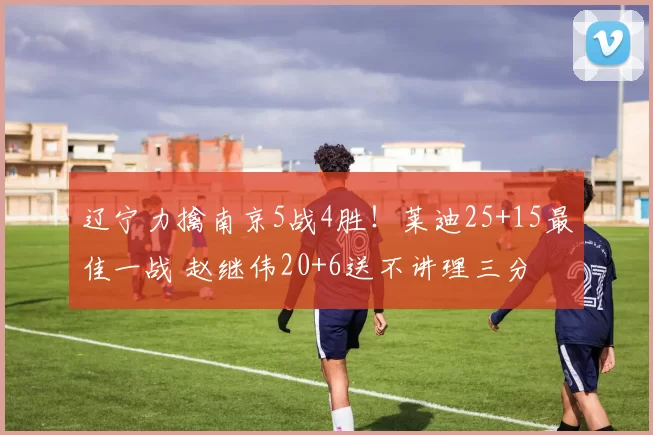 辽宁力擒南京5战4胜！莱迪25+15最佳一战 赵继伟20+6送不讲理三分