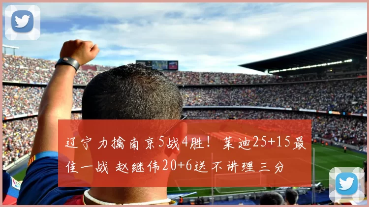 辽宁力擒南京5战4胜！莱迪25+15最佳一战 赵继伟20+6送不讲理三分