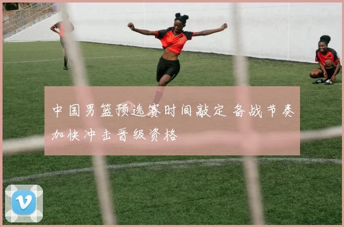 中国男篮预选赛时间敲定 备战节奏加快冲击晋级资格