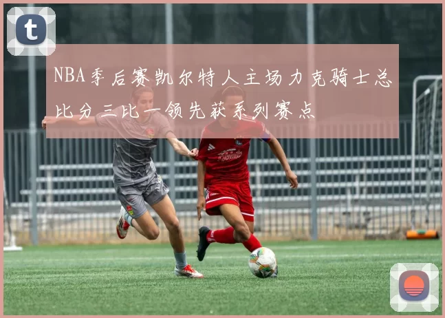 NBA季后赛凯尔特人主场力克骑士总比分三比一领先获系列赛点
