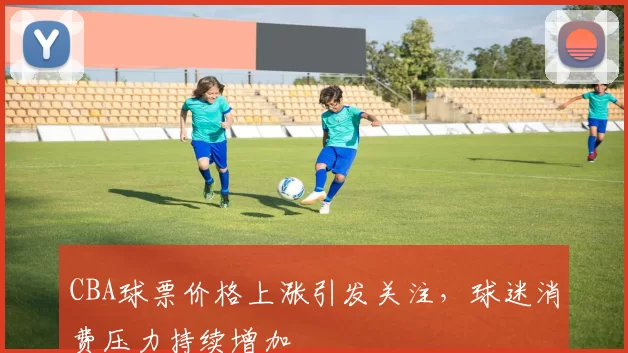 CBA球票价格上涨引发关注，球迷消费压力持续增加