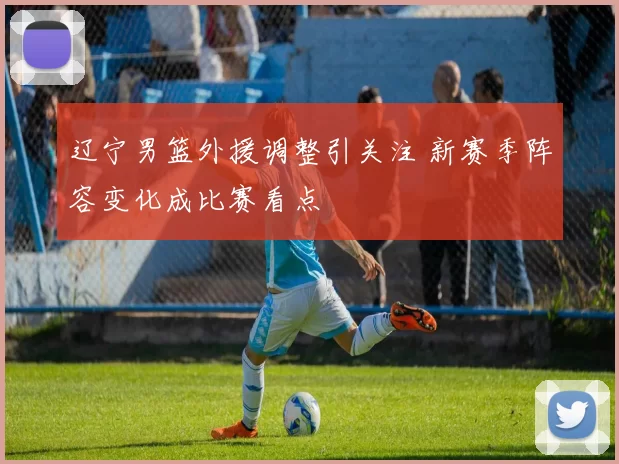 辽宁男篮外援调整引关注 新赛季阵容变化成比赛看点