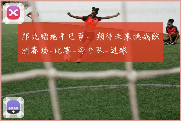 邝兆镭绝平巴萨，期待未来挑战欧洲赛场_比赛_海牛队_进球