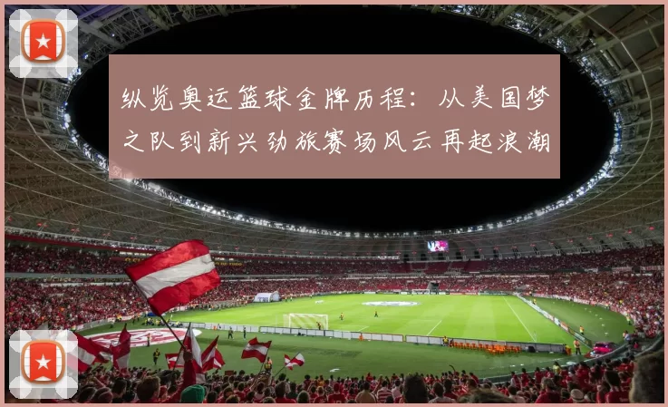 纵览奥运篮球金牌历程：从美国梦之队到新兴劲旅赛场风云再起浪潮