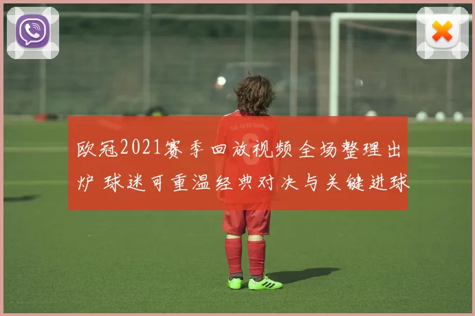 欧冠2021赛季回放视频全场整理出炉 球迷可重温经典对决与关键进球