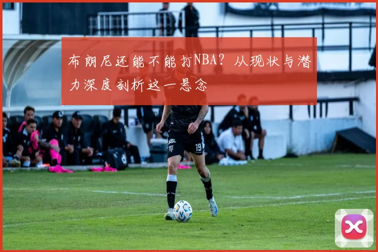 布朗尼还能不能打NBA？从现状与潜力深度剖析这一悬念