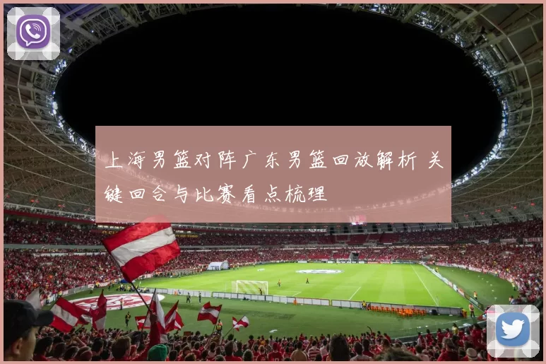 上海男篮对阵广东男篮回放解析 关键回合与比赛看点梳理