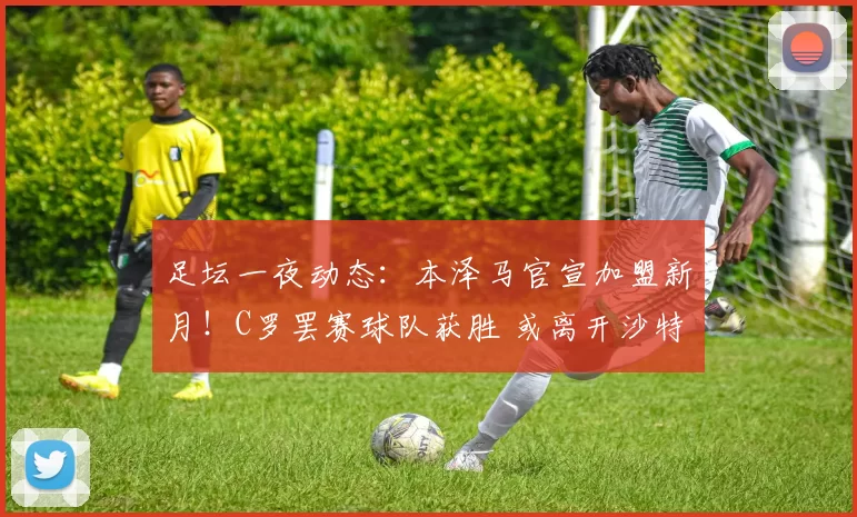足坛一夜动态：本泽马官宣加盟新月！C罗罢赛球队获胜 或离开沙特