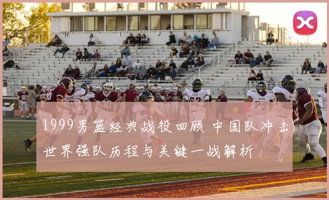 1999男篮经典战役回顾 中国队冲击世界强队历程与关键一战解析