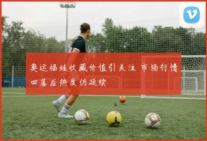 奥运福娃收藏价值引关注 市场行情回落后热度仍延续