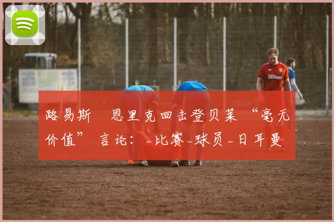 路易斯・恩里克回击登贝莱 “毫无价值” 言论：_比赛_球员_日耳曼