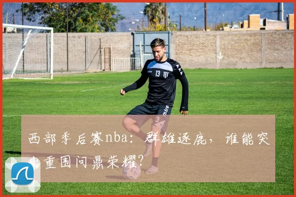 西部季后赛nba：群雄逐鹿，谁能突出重围问鼎荣耀？