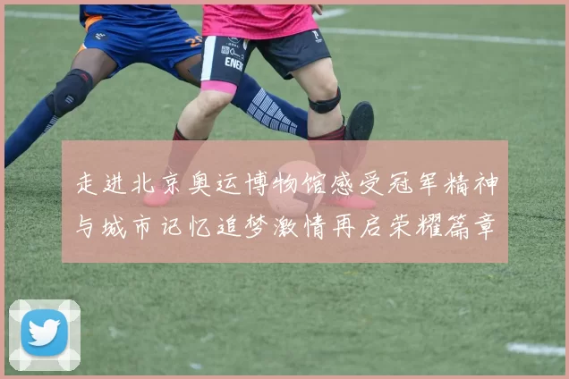 走进北京奥运博物馆感受冠军精神与城市记忆追梦激情再启荣耀篇章