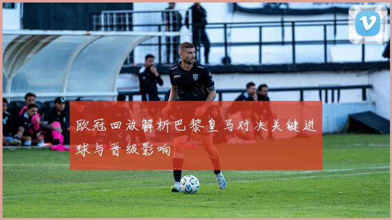 欧冠回放解析巴黎皇马对决关键进球与晋级影响