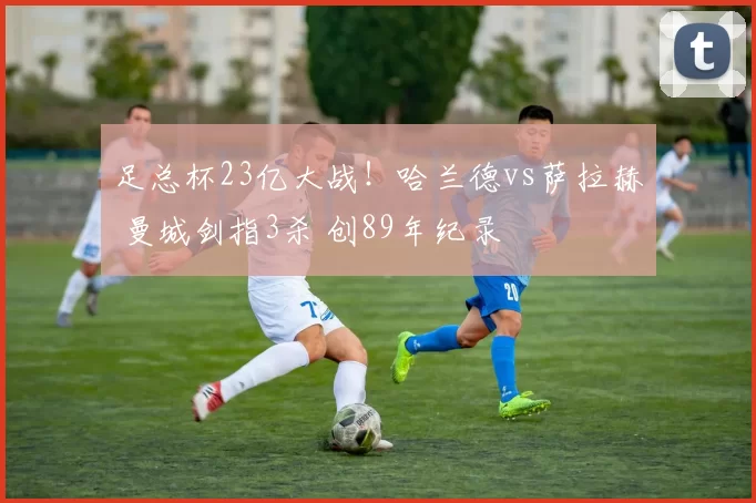 足总杯23亿大战！哈兰德vs萨拉赫 曼城剑指3杀 创89年纪录