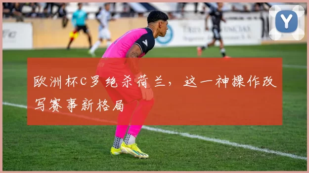 欧洲杯c罗绝杀荷兰，这一神操作改写赛事新格局