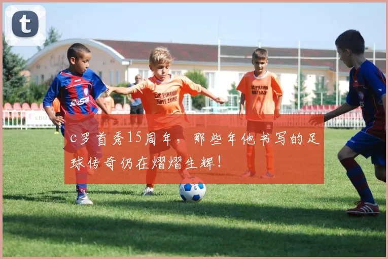 c罗首秀15周年，那些年他书写的足球传奇仍在熠熠生辉！