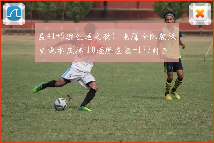 轰41+9迎生涯之夜！老鹰全队朝沃克浇水庆祝 10连胜在场+173封王