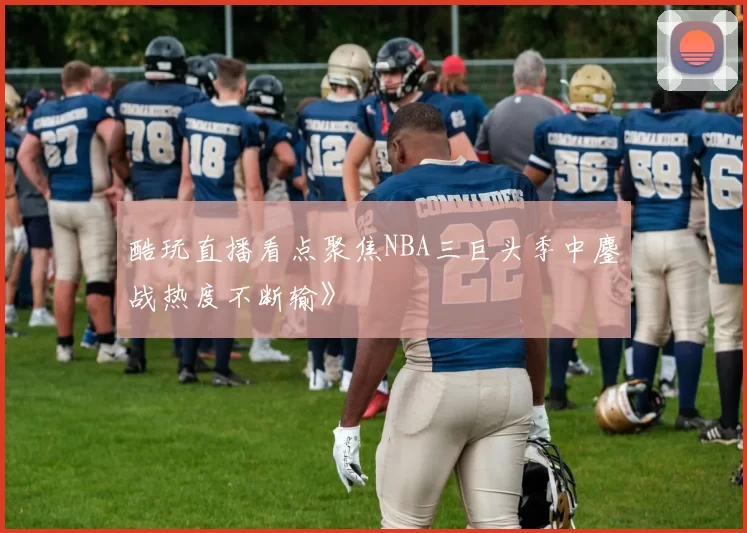 酷玩直播看点聚焦NBA三巨头季中鏖战热度不断输》