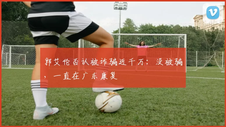 郭艾伦否认被诈骗近千万：没被骗，一直在广东康复