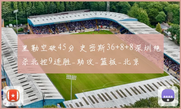 里勒空砍45分 史密斯36+8+8深圳绝杀北控9连胜_助攻_篮板_北京