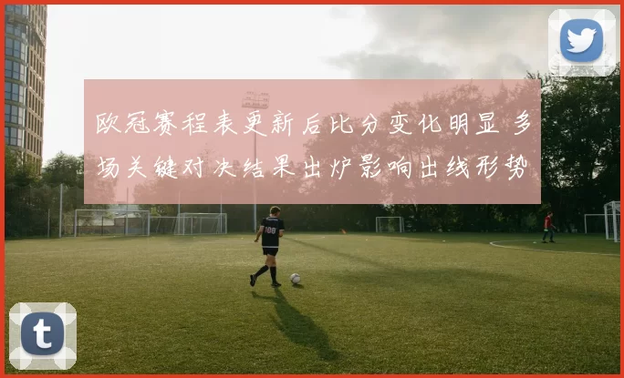 欧冠赛程表更新后比分变化明显 多场关键对决结果出炉影响出线形势