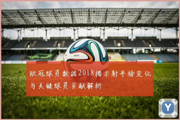 欧冠球员数据2018揭示射手榜变化与关键球员贡献解析