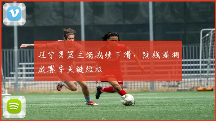 辽宁男篮主场战绩下滑，防线漏洞成赛季关键短板