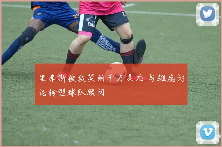 里弗斯被裁笑纳千万美元 与雄鹿讨论转型球队顾问