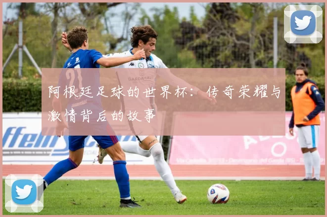 阿根廷足球的世界杯:传奇荣耀与激情背后的故事