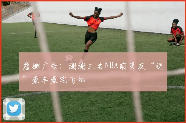詹娜广告：谢谢三名NBA前男友“送”豪车豪宅飞机