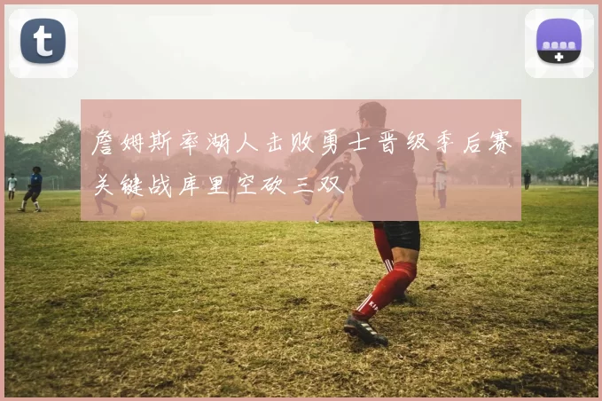 詹姆斯率湖人击败勇士晋级季后赛关键战库里空砍三双