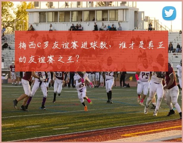 梅西c罗友谊赛进球数,谁才是真正的友谊赛之王?