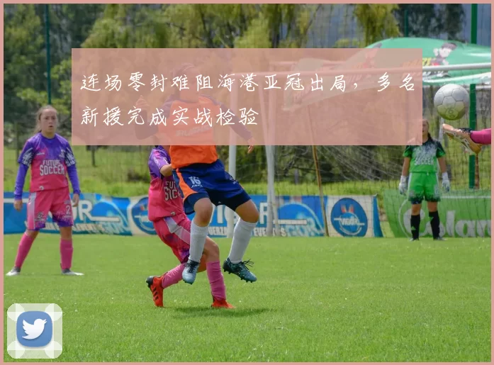 连场零封难阻海港亚冠出局，多名新援完成实战检验