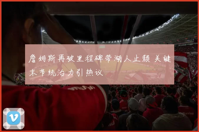 詹姆斯再破里程碑带湖人止颓 关键末节统治力引热议