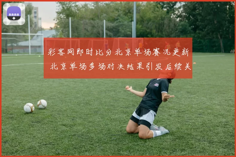 彩客网即时比分北京单场赛况更新 北京单场多场对决结果引发后续关注