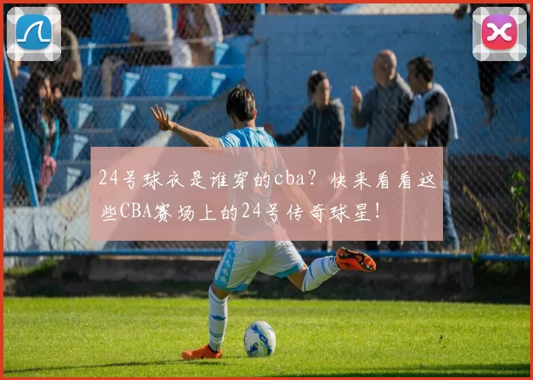 24号球衣是谁穿的cba？快来看看这些CBA赛场上的24号传奇球星！