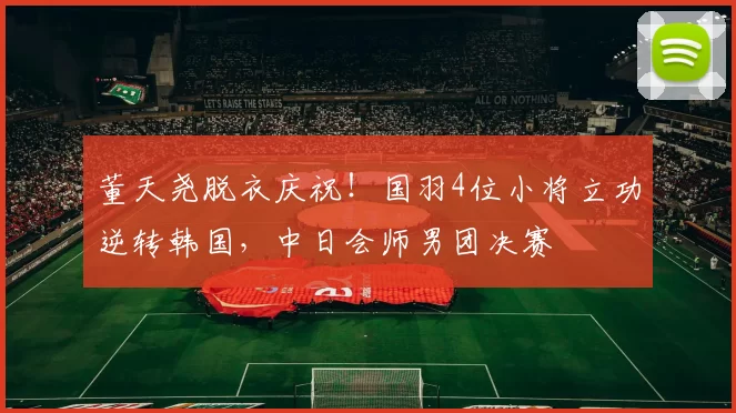 董天尧脱衣庆祝!国羽4位小将立功逆转韩国,中日会师男团决赛