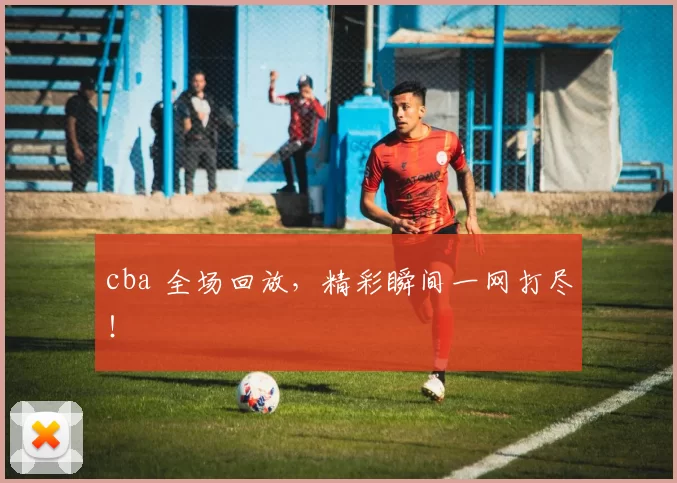 cba 全场回放，精彩瞬间一网打尽！